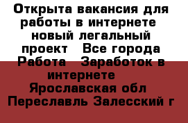 Открыта вакансия для работы в интернете, новый легальный проект - Все города Работа » Заработок в интернете   . Ярославская обл.,Переславль-Залесский г.